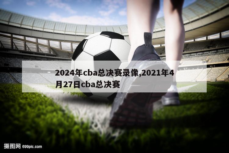 2024年cba总决赛录像,2021年4月27日cba总决赛