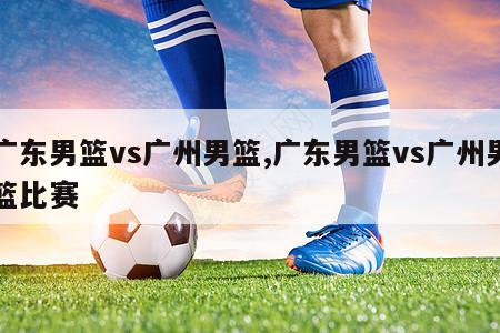 广东男篮vs广州男篮,广东男篮vs广州男篮比赛
