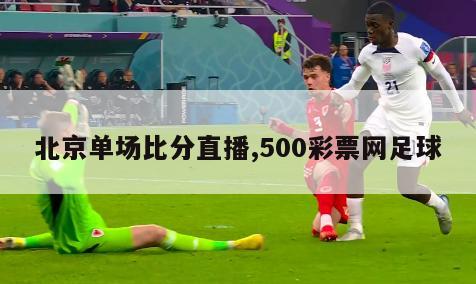 北京单场比分直播,500彩票网足球